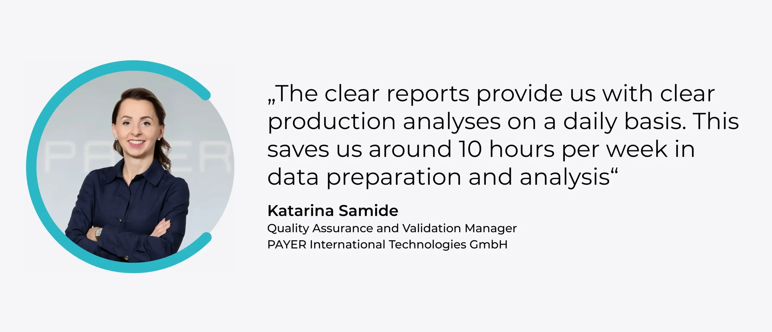 Zitait: "The clear reports provide us with clear production analyses on a daily basis. This saves us around 10 hours a week in data preparation and analysis." - Katarina Samide, Quality Assurance and Validation Manager, PAYER International Technologies GmbH
