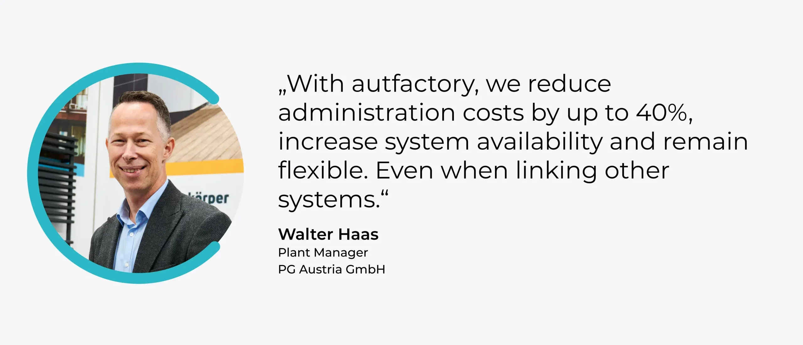 Quote: "With autfactory, we reduce administration costs by up to 40%, increase system availability and remain flexible. Even when connecting other systems." Walter Haas, Plant Manager, Operations Management, PG Austria GmbH