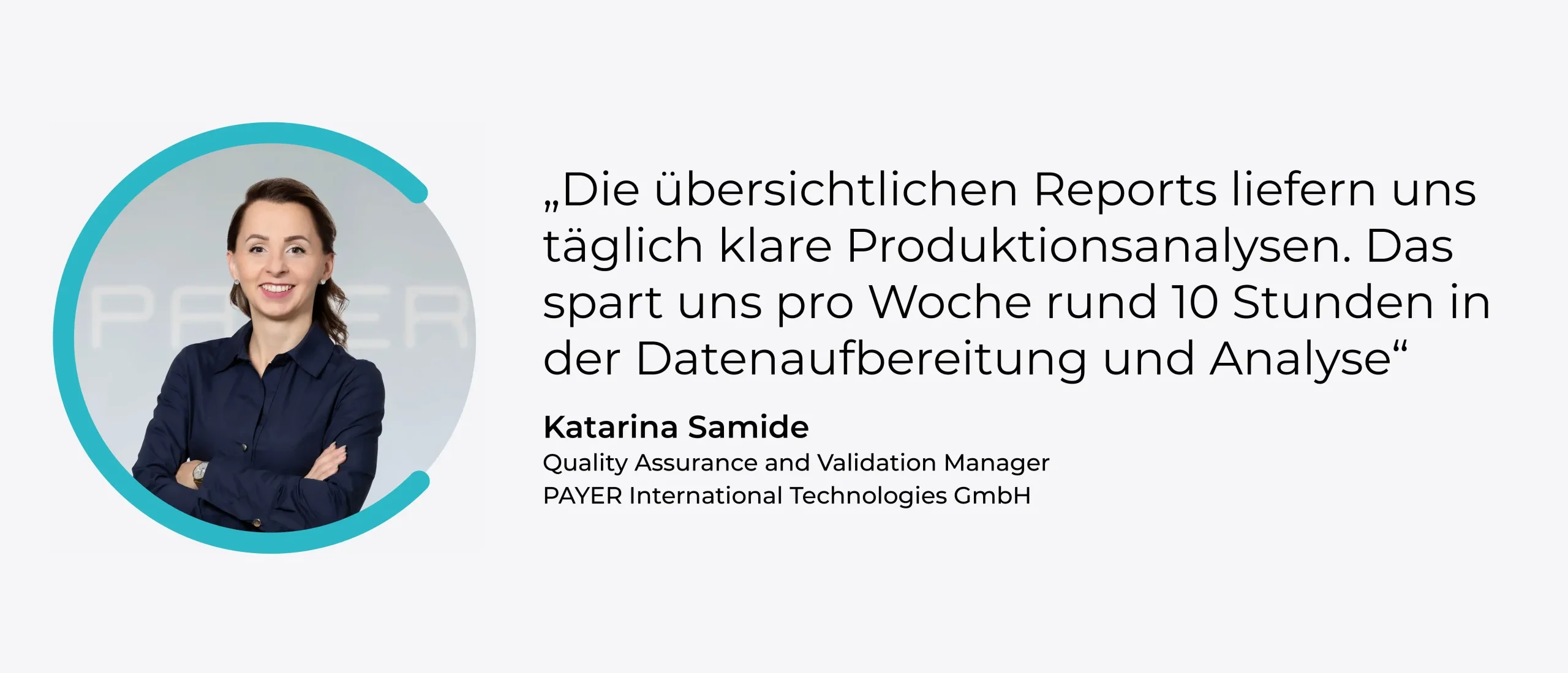 Zitait: "Die übersichtlichen Reports liefern uns täglich klare Produktionsanalysen. Das spart uns pro Woche rund 10 Stunden in der Datenaufbereitung und Analyse." - Katarina Samide, Quality Assurance and Validation Manager, PAYER International Technologies GmbH