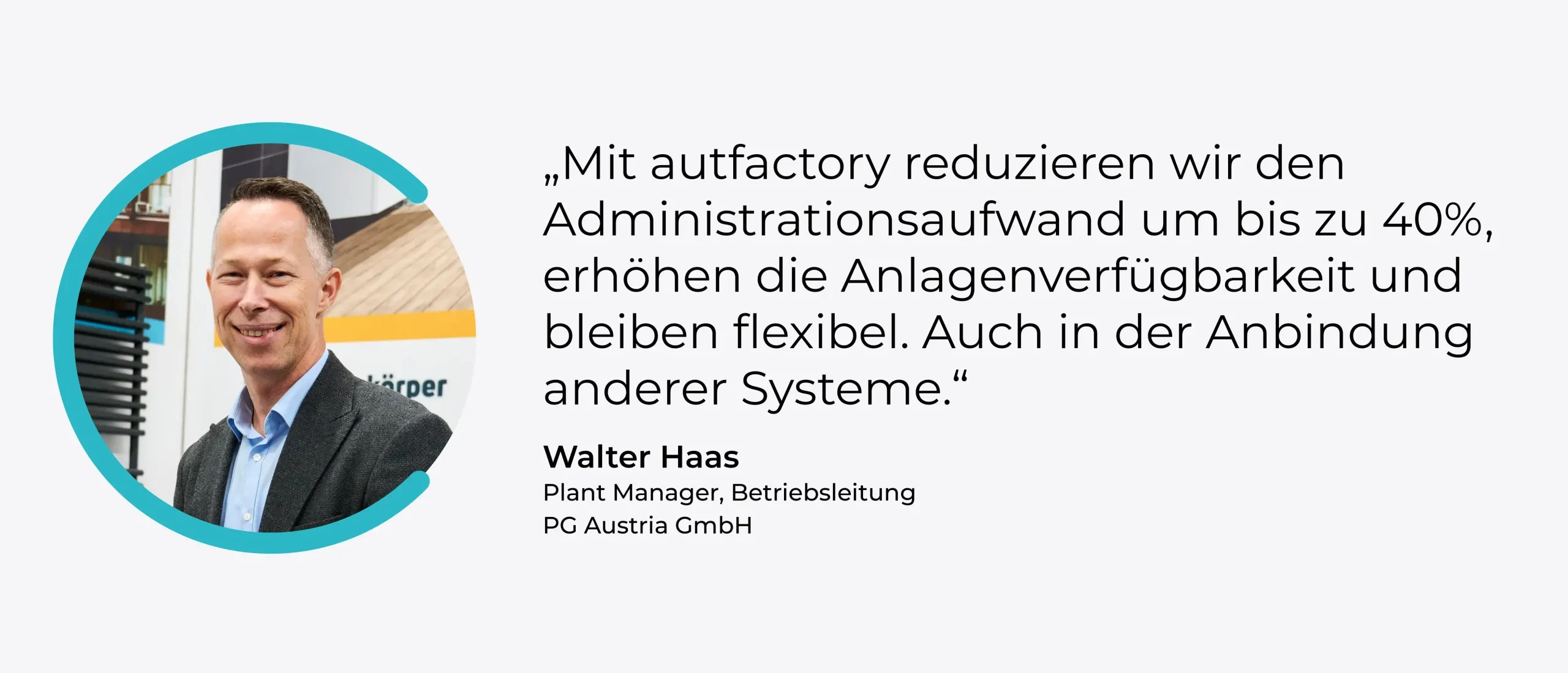 Zitat: „Mit autfactory reduzieren wir den Administrationsaufwand um bis zu 40%, erhöhen die Anlagenverfügbarkeit und bleiben flexibel. Auch in der Anbindung anderer Systeme.“ Walter Haas, Plant Manager, Betriebsleitung, PG Austria GmbH